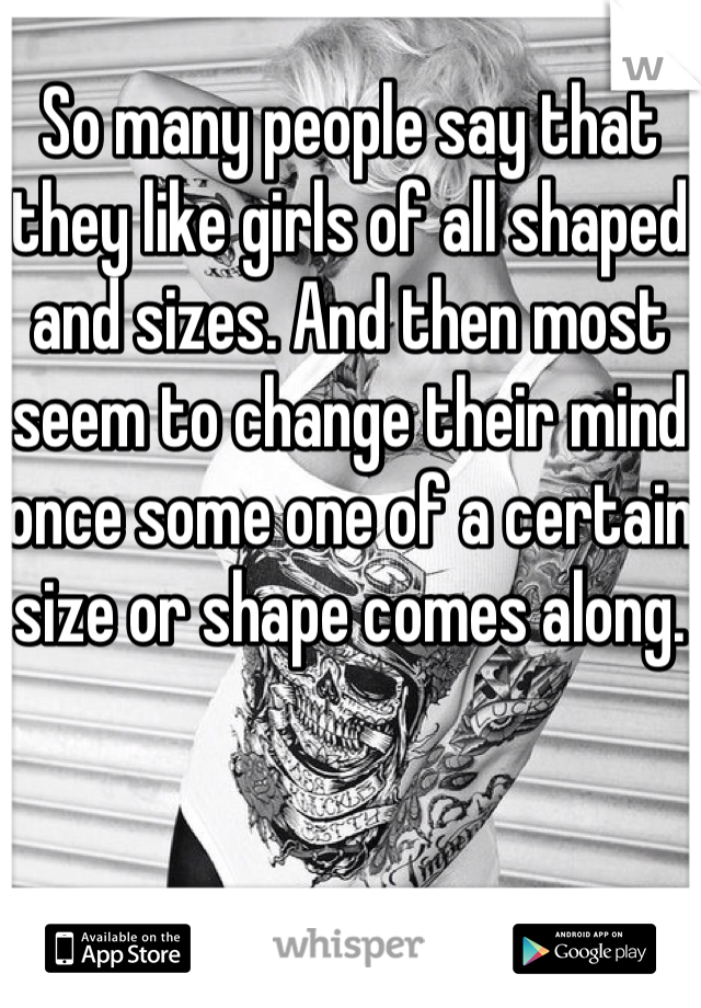 So many people say that they like girls of all shaped and sizes. And then most seem to change their mind once some one of a certain size or shape comes along. 
