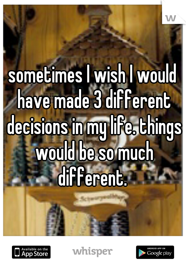 sometimes I wish I would have made 3 different decisions in my life. things would be so much different. 