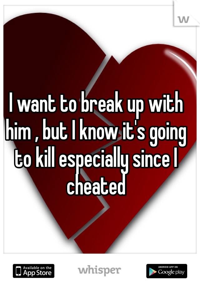 I want to break up with him , but I know it's going to kill especially since I cheated   