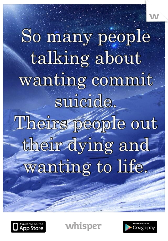 So many people talking about wanting commit suicide. 
Theirs people out their dying and wanting to life. 