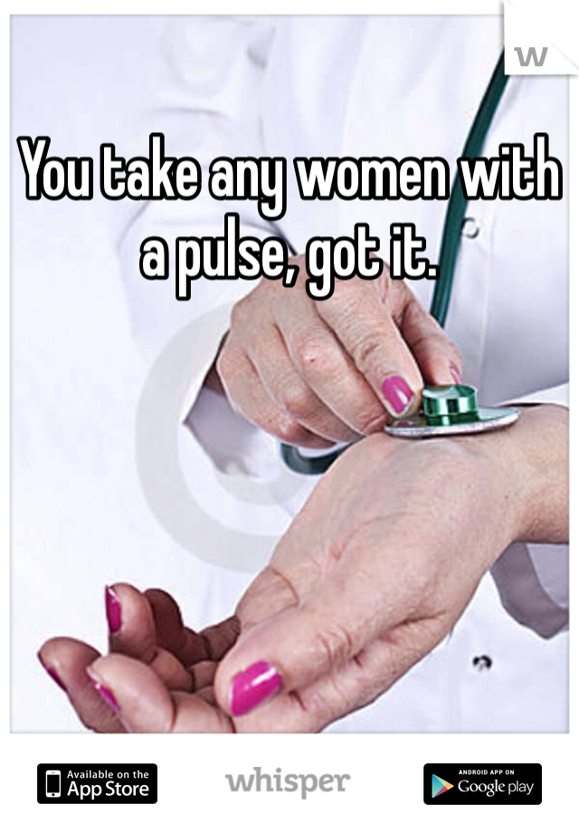 You take any women with a pulse, got it.