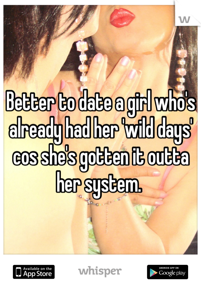 Better to date a girl who's already had her 'wild days' cos she's gotten it outta her system. 