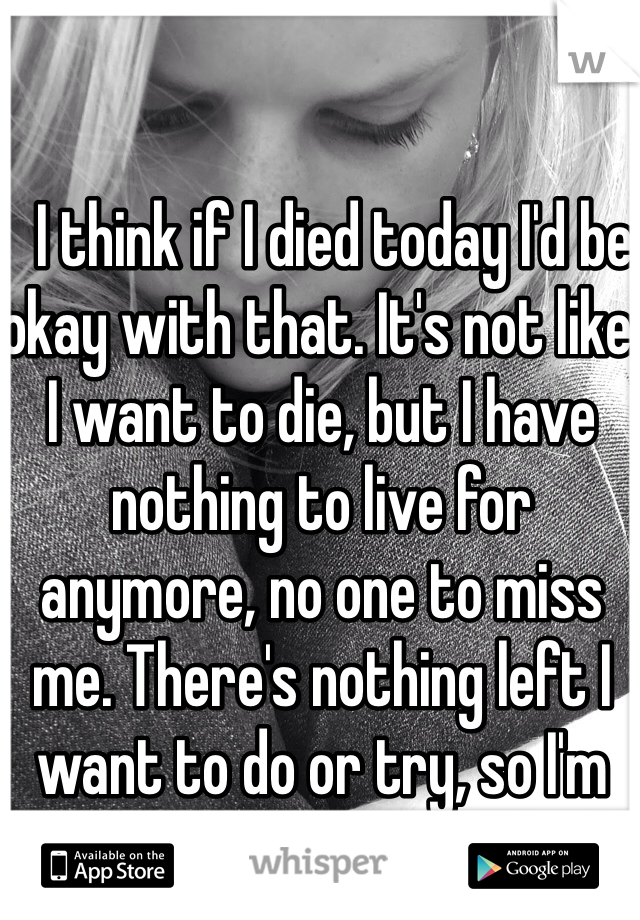   I think if I died today I'd be okay with that. It's not like I want to die, but I have nothing to live for anymore, no one to miss me. There's nothing left I want to do or try, so I'm content with my life.