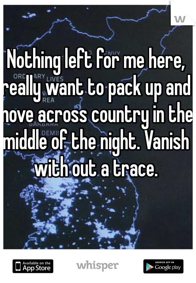 Nothing left for me here, really want to pack up and move across country in the middle of the night. Vanish with out a trace.