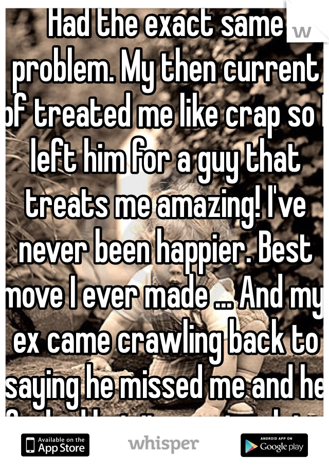 Had the exact same problem. My then current bf treated me like crap so I left him for a guy that treats me amazing! I've never been happier. Best move I ever made ... And my ex came crawling back to saying he missed me and he fucked but it was too late. 