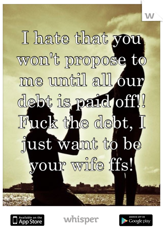 I hate that you won't propose to me until all our debt is paid off!! Fuck the debt, I just want to be your wife ffs!