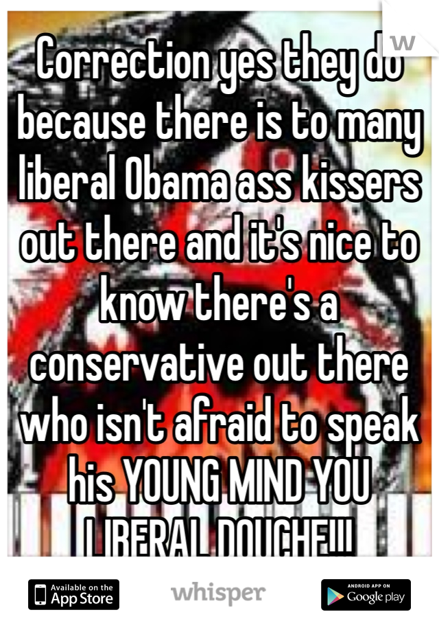 Correction yes they do because there is to many liberal Obama ass kissers out there and it's nice to know there's a conservative out there who isn't afraid to speak his YOUNG MIND YOU LIBERAL DOUCHE!!!     