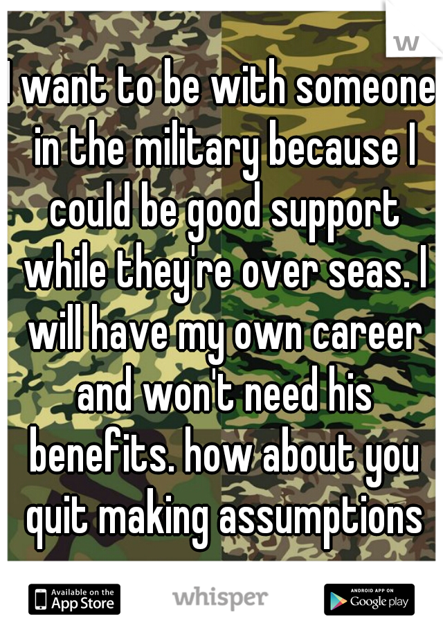 I want to be with someone in the military because I could be good support while they're over seas. I will have my own career and won't need his benefits. how about you quit making assumptions