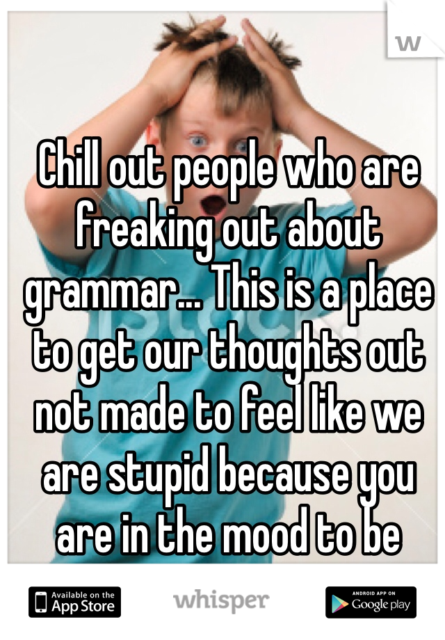 Chill out people who are freaking out about grammar... This is a place to get our thoughts out not made to feel like we are stupid because you are in the mood to be rude... 