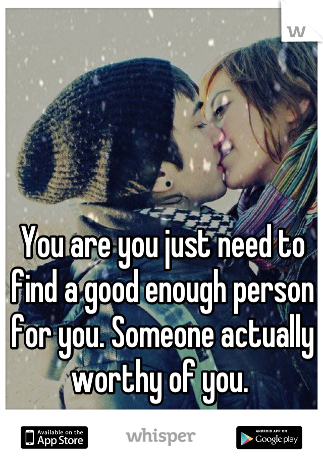 You are you just need to find a good enough person for you. Someone actually worthy of you. 