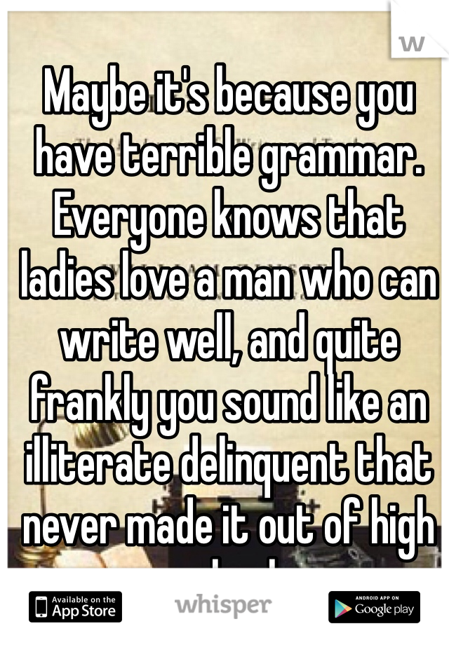 Maybe it's because you have terrible grammar. Everyone knows that ladies love a man who can write well, and quite frankly you sound like an illiterate delinquent that never made it out of high school. 