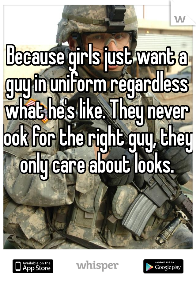 Because girls just want a guy in uniform regardless what he's like. They never look for the right guy, they only care about looks. 