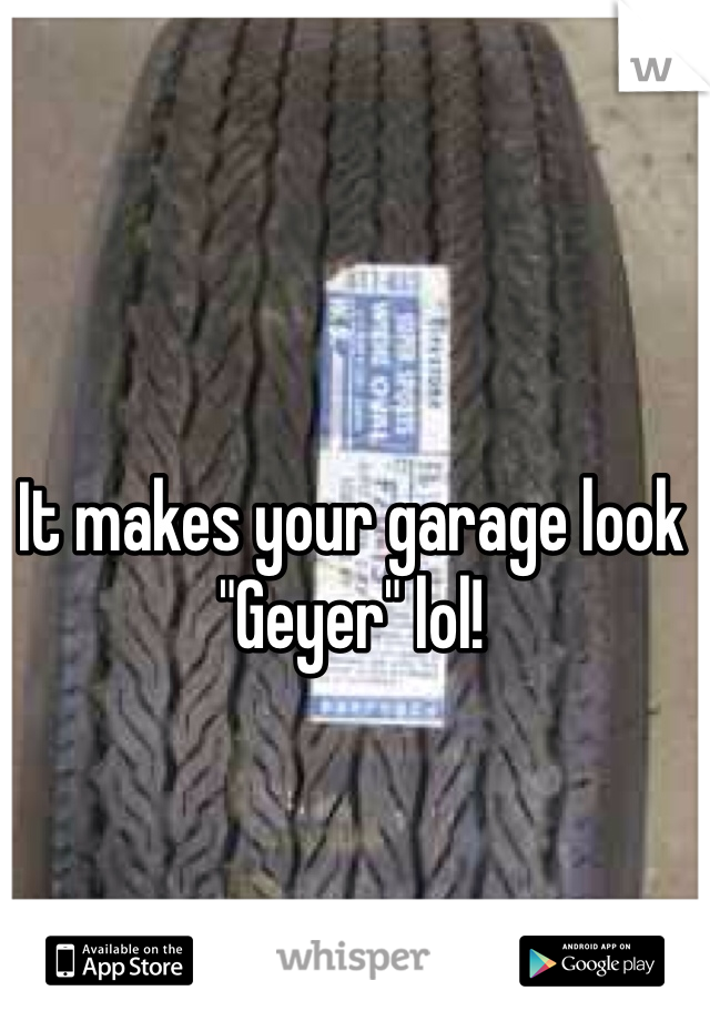 It makes your garage look "Geyer" lol!