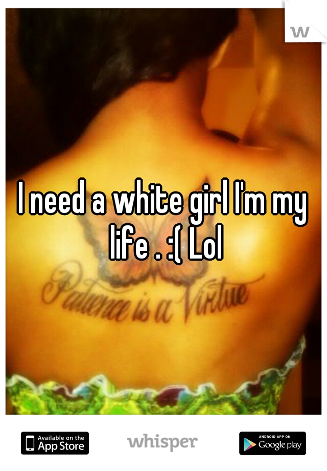 I need a white girl I'm my life . :( Lol