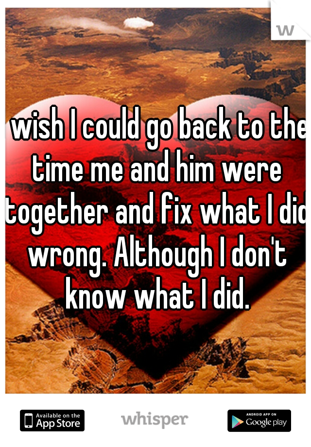 I wish I could go back to the time me and him were together and fix what I did wrong. Although I don't know what I did.