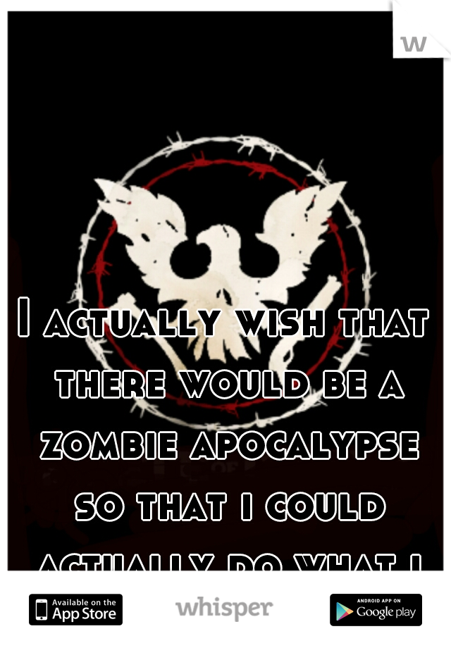 I actually wish that there would be a zombie apocalypse so that i could actually do what i really want to.