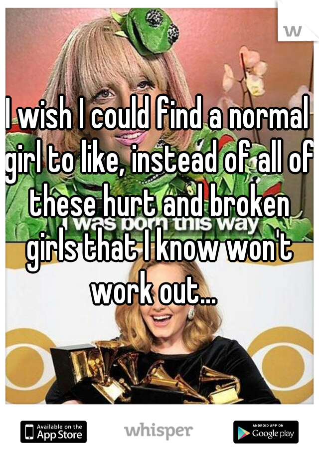 I wish I could find a normal girl to like, instead of all of these hurt and broken girls that I know won't work out...  