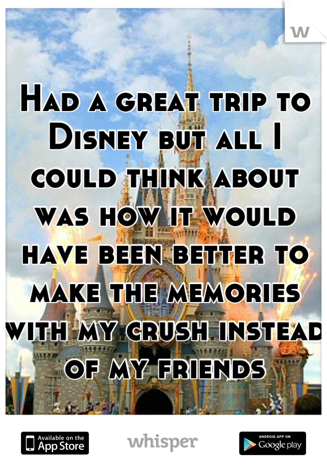 Had a great trip to Disney but all I could think about was how it would have been better to make the memories with my crush instead of my friends