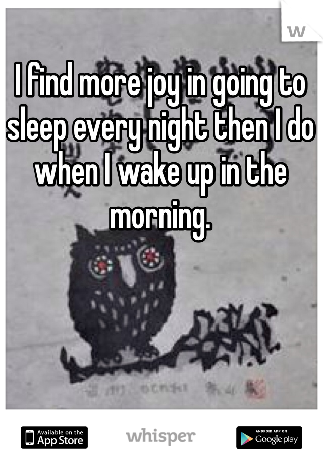 I find more joy in going to sleep every night then I do when I wake up in the morning. 