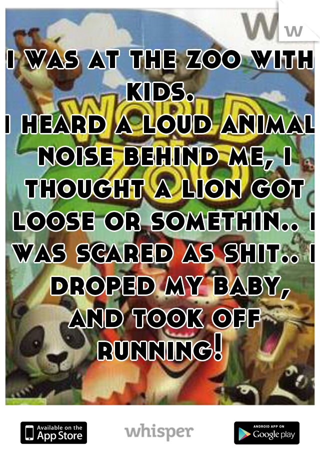 i was at the zoo with kids. 

i heard a loud animal noise behind me, i thought a lion got loose or somethin.. i was scared as shit.. i  droped my baby, and took off running! 