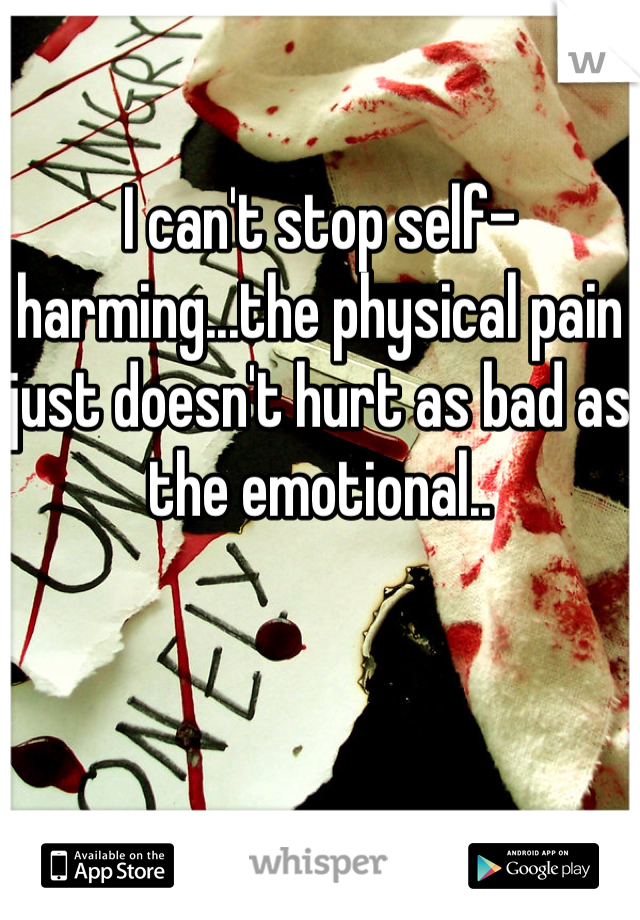 I can't stop self-harming...the physical pain just doesn't hurt as bad as the emotional..