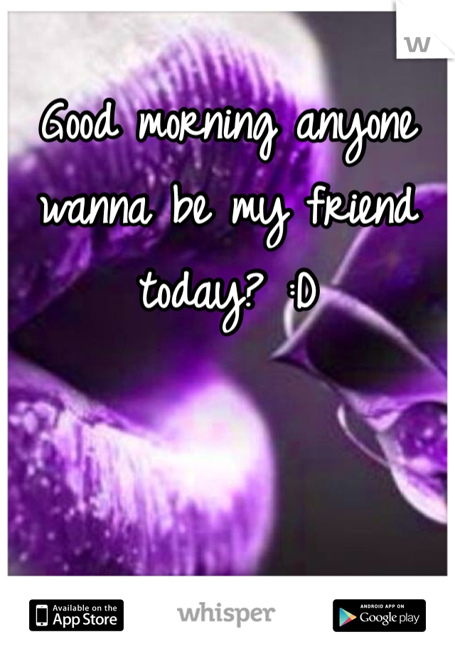 Good morning anyone wanna be my friend today? :D