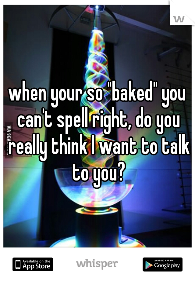 when your so "baked" you can't spell right, do you really think I want to talk to you?