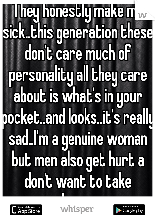 They honestly make me sick..this generation these don't care much of personality all they care about is what's in your pocket..and looks..it's really sad..I'm a genuine woman but men also get hurt a don't want to take chances 