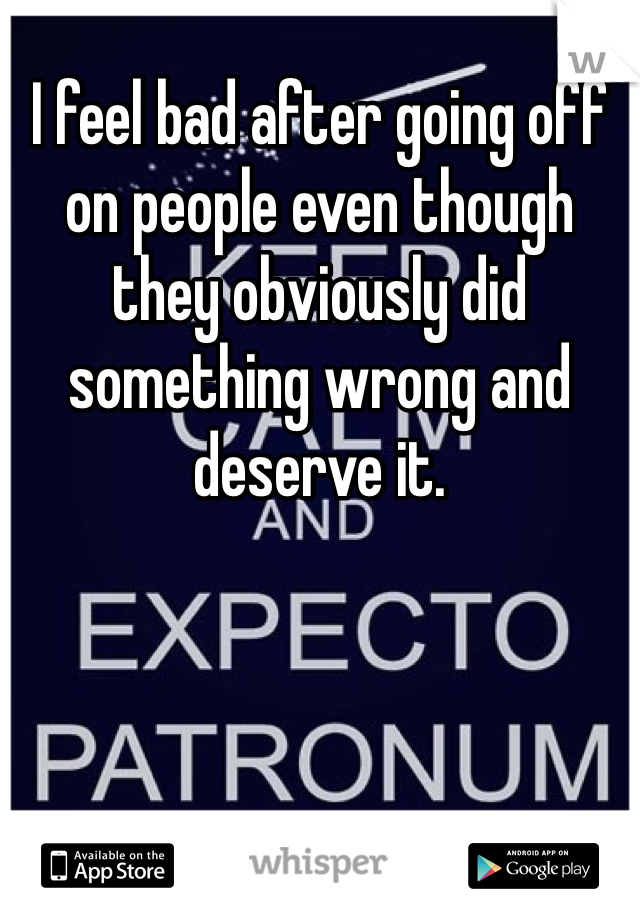 I feel bad after going off on people even though they obviously did something wrong and deserve it.