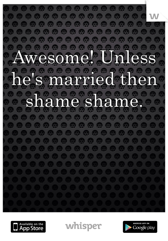 Awesome! Unless he's married then shame shame. 