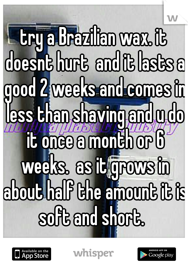 try a Brazilian wax. it doesnt hurt  and it lasts a good 2 weeks and comes in less than shaving and u do it once a month or 6 weeks.  as it grows in about half the amount it is soft and short.  