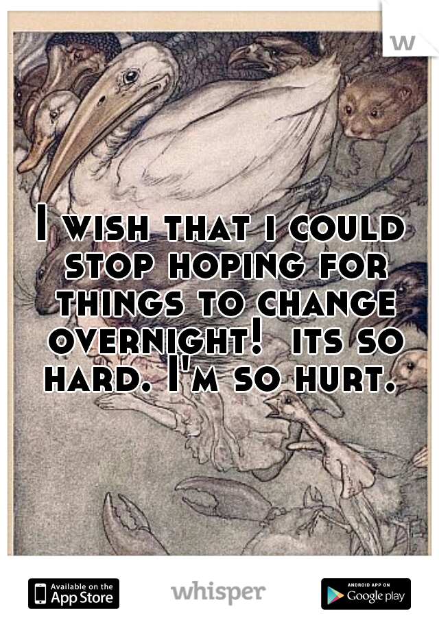 I wish that i could stop hoping for things to change overnight!  its so hard. I'm so hurt. 