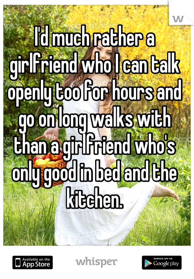 I'd much rather a girlfriend who I can talk openly too for hours and go on long walks with than a girlfriend who's only good in bed and the kitchen.