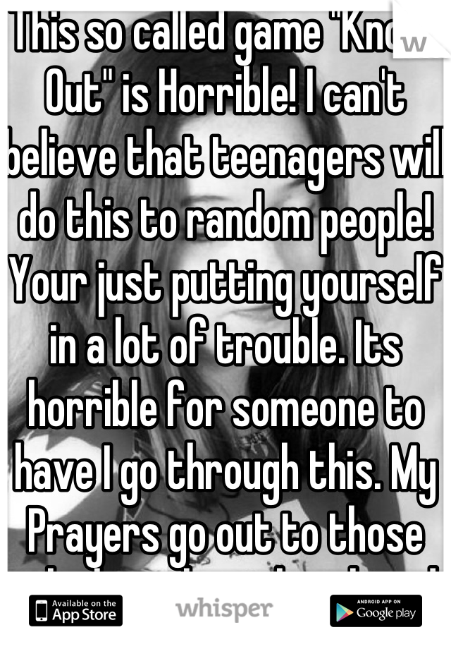 This so called game "Knock Out" is Horrible! I can't believe that teenagers will do this to random people! Your just putting yourself in a lot of trouble. Its horrible for someone to have I go through this. My Prayers go out to those who have lost their loved ones through this senseless so called game. May God Bless your families and watch over you all. 