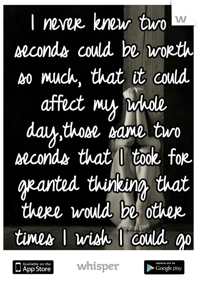 I never knew two seconds could be worth so much, that it could affect my whole day,those same two seconds that I took for granted thinking that there would be other times I wish I could go back 