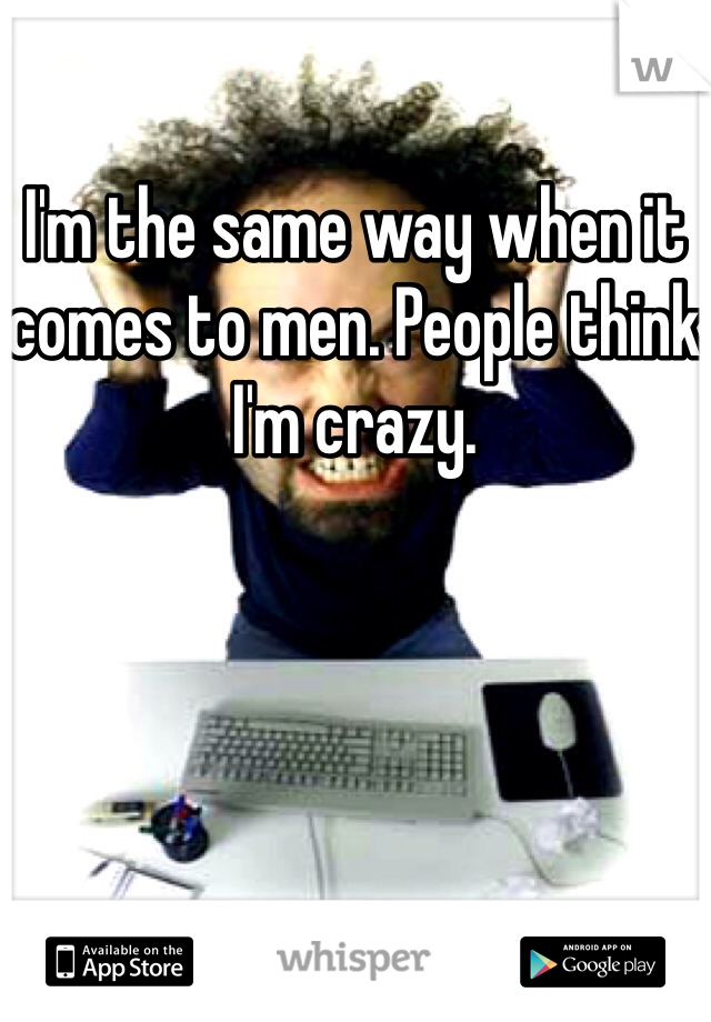 I'm the same way when it comes to men. People think I'm crazy.