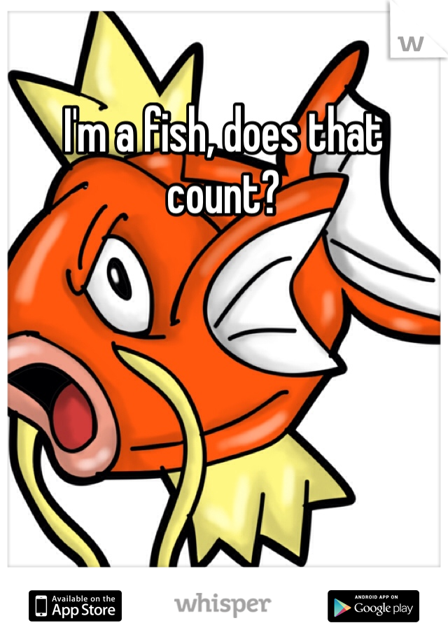 I'm a fish, does that count?