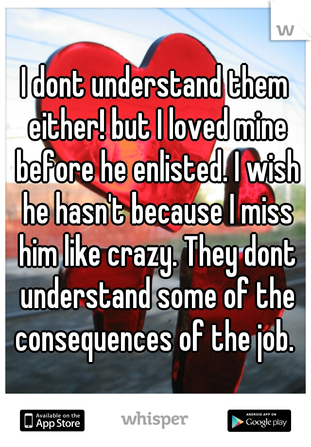 I dont understand them either! but I loved mine before he enlisted. I wish he hasn't because I miss him like crazy. They dont understand some of the consequences of the job. 