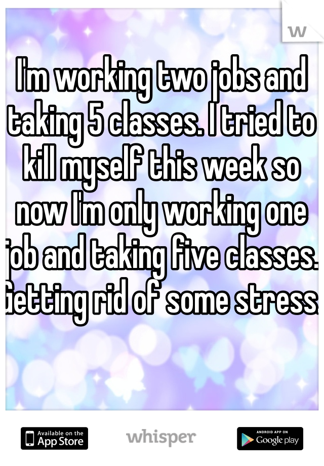 I'm working two jobs and taking 5 classes. I tried to kill myself this week so now I'm only working one job and taking five classes. Getting rid of some stress. 