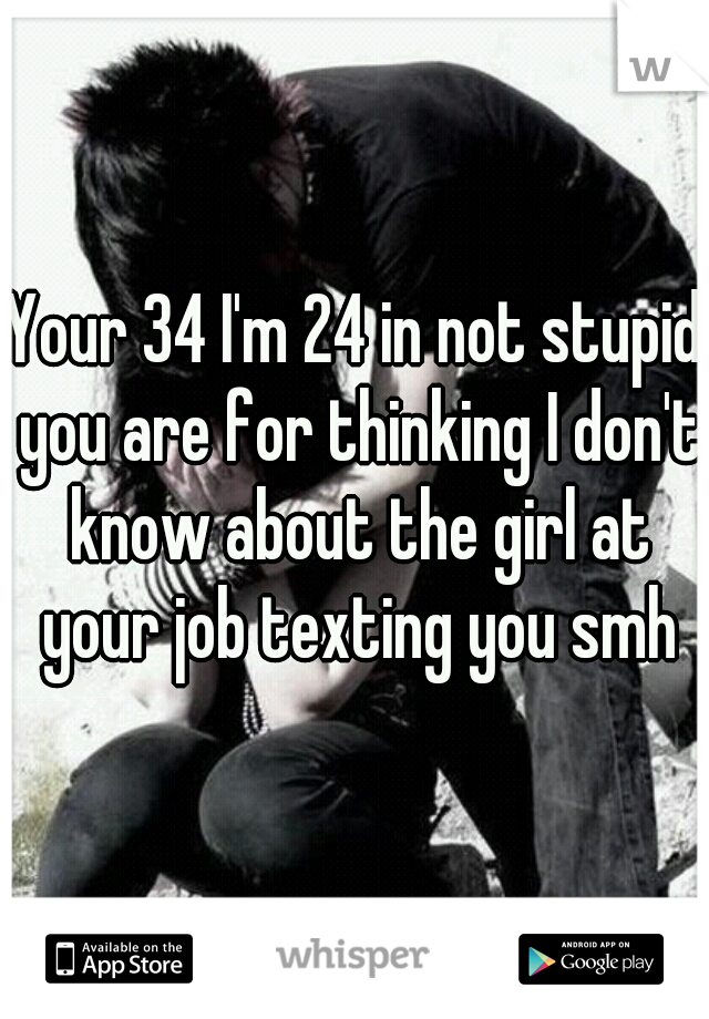 Your 34 I'm 24 in not stupid you are for thinking I don't know about the girl at your job texting you smh