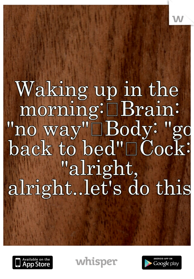 Waking up in the morning:
Brain: "no way"
Body: "go back to bed"
Cock: "alright, alright..let's do this"