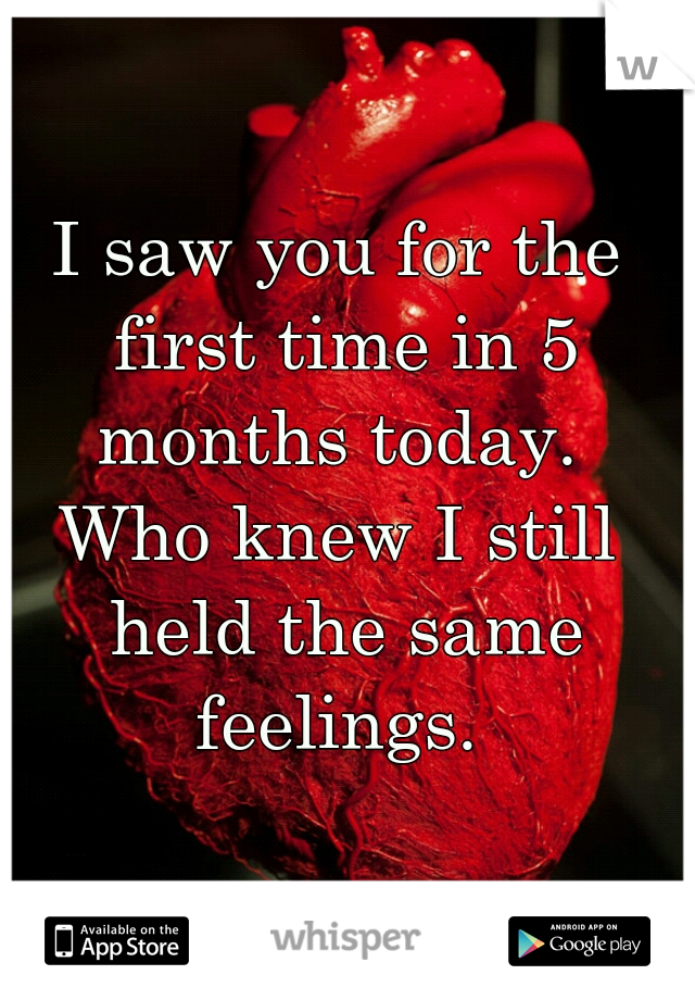 I saw you for the first time in 5 months today. 
Who knew I still held the same feelings. 