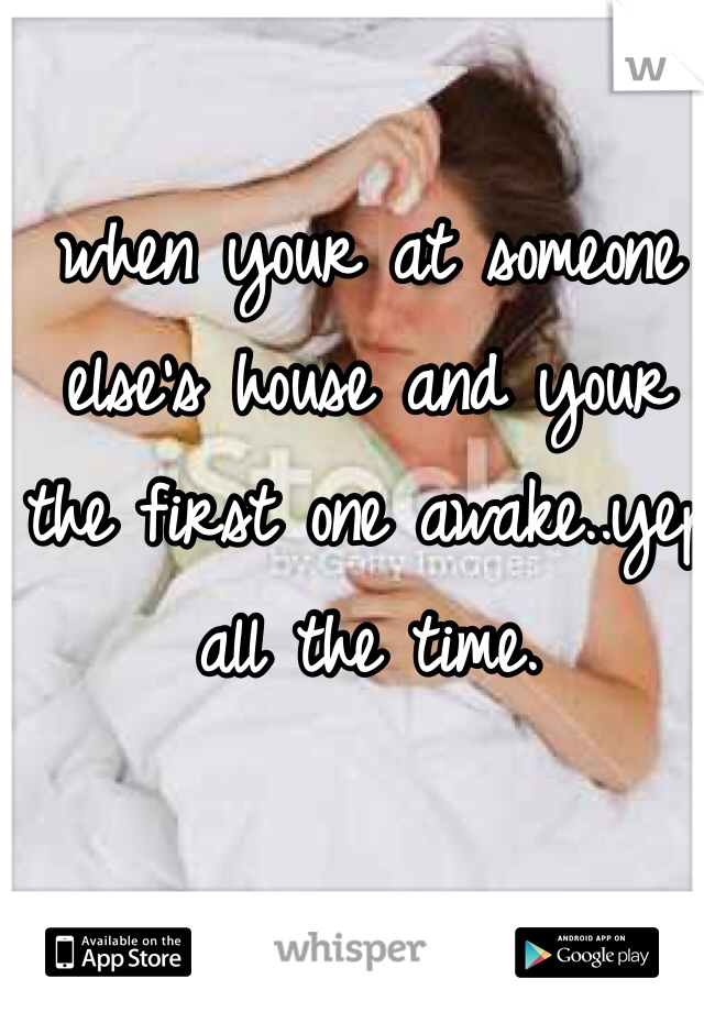 when your at someone 
else's house and your 
the first one awake..yep 
all the time. 