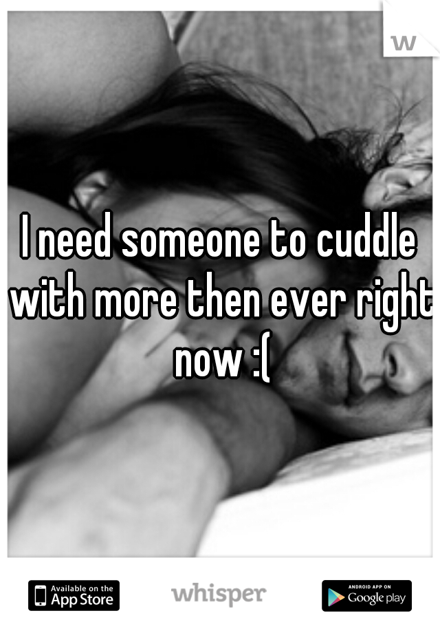 I need someone to cuddle with more then ever right now :(