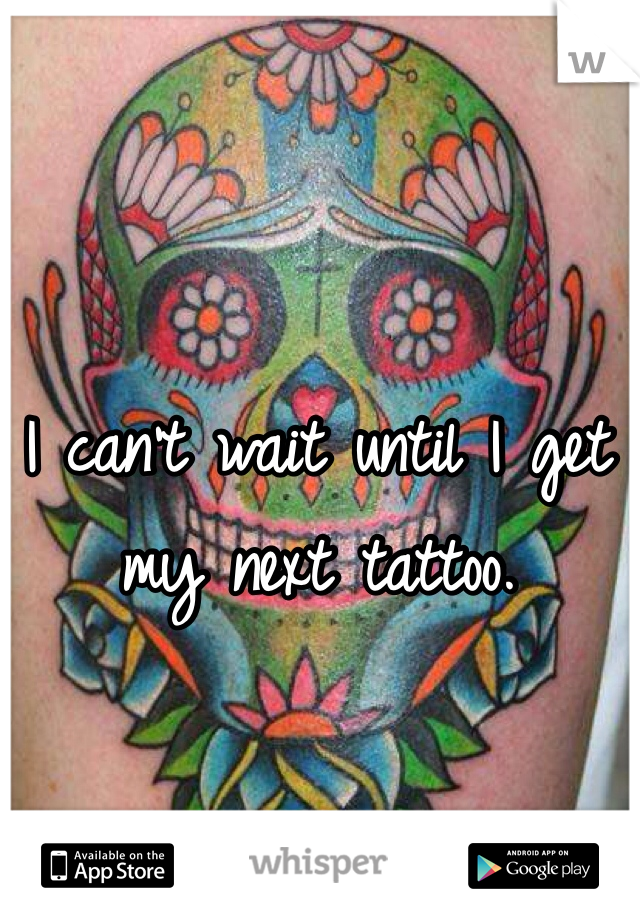 I can't wait until I get my next tattoo.