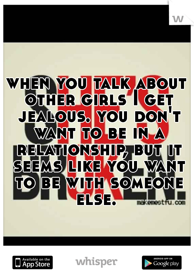 when you talk about other girls I get jealous. you don't want to be in a relationship, but it seems like you want to be with someone else. 