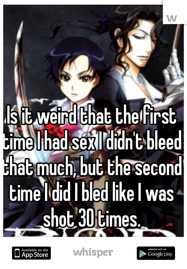 Is it weird that the first time I had sex I didn't bleed that much, but the second time I did I bled like I was shot 30 times. 