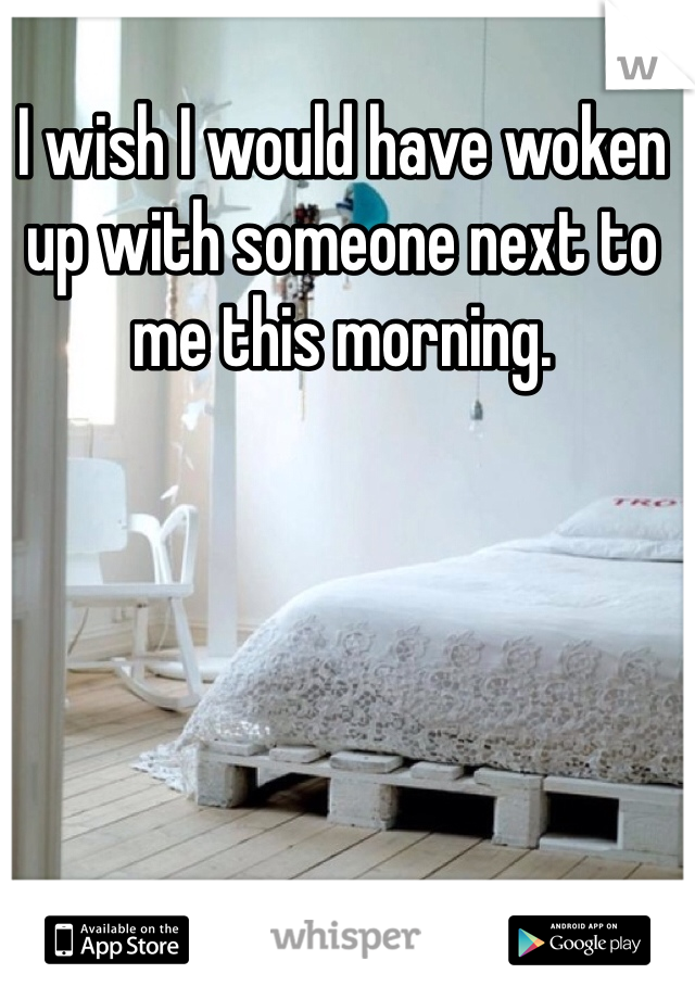 I wish I would have woken up with someone next to me this morning.