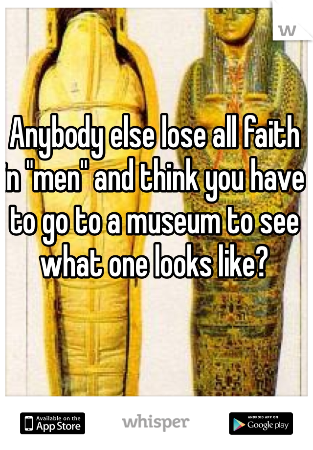 Anybody else lose all faith in "men" and think you have to go to a museum to see what one looks like?