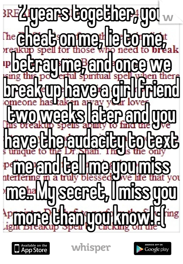 2 years together, you cheat on me, lie to me, betray me, and once we break up have a girl friend two weeks later and you have the audacity to text me and tell me you miss me.. My secret, I miss you more than you know! :( 